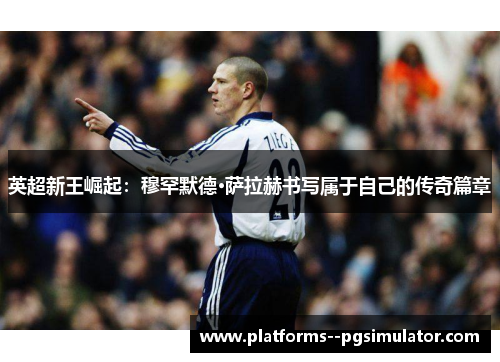 英超新王崛起：穆罕默德·萨拉赫书写属于自己的传奇篇章