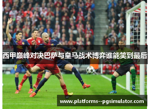 西甲巅峰对决巴萨与皇马战术博弈谁能笑到最后