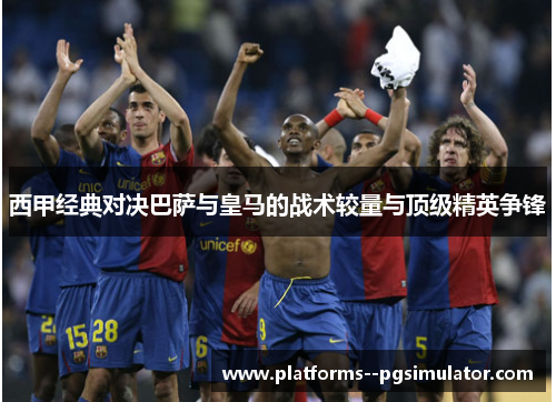 西甲经典对决巴萨与皇马的战术较量与顶级精英争锋