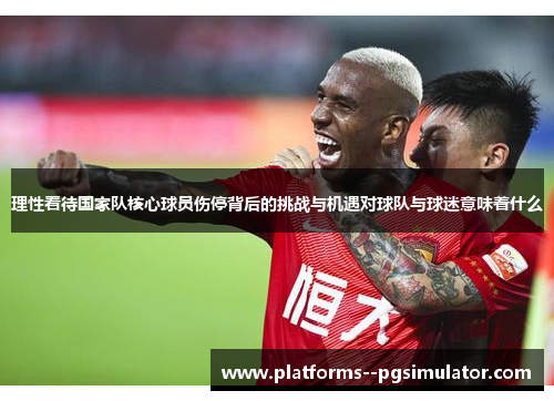 理性看待国家队核心球员伤停背后的挑战与机遇对球队与球迷意味着什么